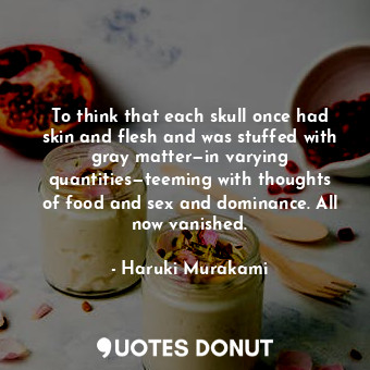 To think that each skull once had skin and flesh and was stuffed with gray matter—in varying quantities—teeming with thoughts of food and sex and dominance. All now vanished.