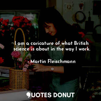  I am a caricature of what British science is about in the way I work.... - Martin Fleischmann - Quotes Donut
