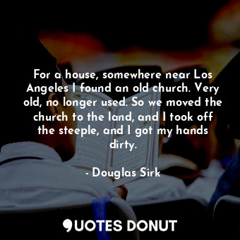 For a house, somewhere near Los Angeles I found an old church. Very old, no longer used. So we moved the church to the land, and I took off the steeple, and I got my hands dirty.