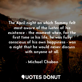 The April night on which Sammy felt most aware of the luster of his existence - the moment when, for the first time in his life, he was fully conscious of his own happiness - was a night that he would never discuss with anyone at all.