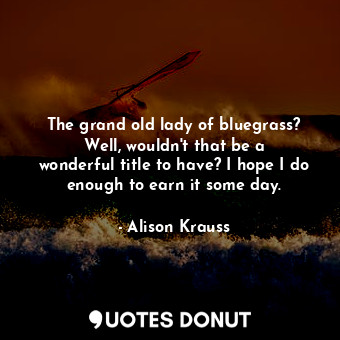 The grand old lady of bluegrass? Well, wouldn&#39;t that be a wonderful title to have? I hope I do enough to earn it some day.