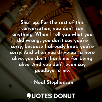 Shut up. For the rest of this conversation, you don't say anything. When I tell you what you did wrong, you don't say you're sorry, because I already know you're sorry. And when you drive outta here alive, you don't thank me for being alive. And you don't even say goodbye to me.