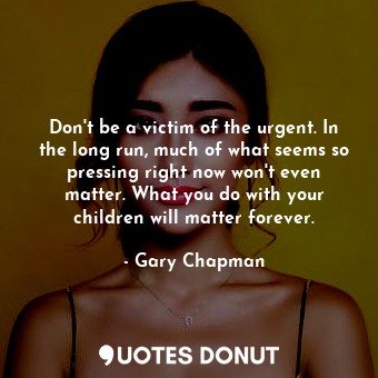 Don't be a victim of the urgent. In the long run, much of what seems so pressing right now won't even matter. What you do with your children will matter forever.