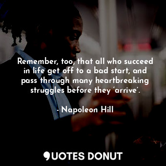 Remember, too, that all who succeed in life get off to a bad start, and pass through many heartbreaking struggles before they ‘arrive’.