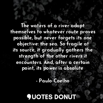 The waters of a river adapt themselves to whatever route proves possible, but never forgets its one objective: the sea. So fragile at its source, it gradually gathers the strength of the other rivers it encounters. And, after a certain point, its power is absolute