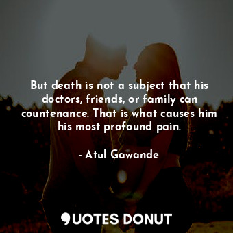 But death is not a subject that his doctors, friends, or family can countenance. That is what causes him his most profound pain.