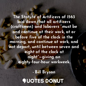 The Statute of Artificers of 1563 laid down that all artificers (craftsmen) and laborers “must be and continue at their work, at or before five of the clock in the morning, and continue at work, and not depart, until between seven and eight of the clock at night”—giving an eighty-four-hour workweek.