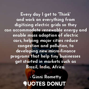 Every day I get to &#39;Think&#39; and work on everything from digitizing electric grids so they can accommodate renewable energy and enable mass adoption of electric cars, helping major cities reduce congestion and pollution, to developing new micro-finance programs that help tiny businesses get started in markets such as Brazil, India, Africa.