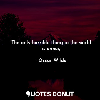 The only horrible thing in the world is ennui,