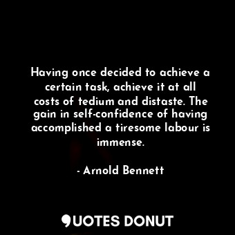 Having once decided to achieve a certain task, achieve it at all costs of tedium and distaste. The gain in self-confidence of having accomplished a tiresome labour is immense.