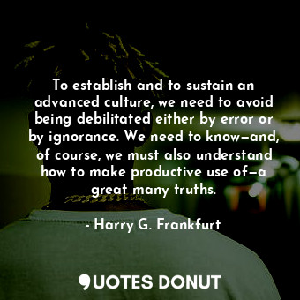 To establish and to sustain an advanced culture, we need to avoid being debilitated either by error or by ignorance. We need to know—and, of course, we must also understand how to make productive use of—a great many truths.