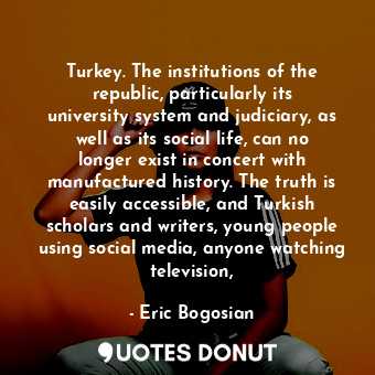 Turkey. The institutions of the republic, particularly its university system and judiciary, as well as its social life, can no longer exist in concert with manufactured history. The truth is easily accessible, and Turkish scholars and writers, young people using social media, anyone watching television,