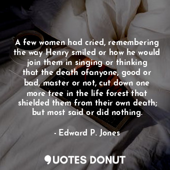 A few women had cried, remembering the way Henry smiled or how he would join them in singing or thinking that the death ofanyone, good or bad, master or not, cut down one more tree in the life forest that shielded them from their own death; but most said or did nothing.