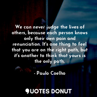 We can never judge the lives of others, because each person knows only their own pain and renunciation. It's one thing to feel that you are on the right path, but it's another to think that yours is the only path.