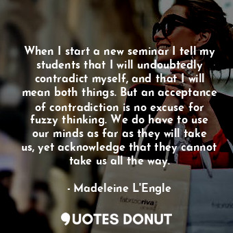 When I start a new seminar I tell my students that I will undoubtedly contradict myself, and that I will mean both things. But an acceptance of contradiction is no excuse for fuzzy thinking. We do have to use our minds as far as they will take us, yet acknowledge that they cannot take us all the way.