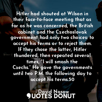 Hitler had shouted at Wilson in their face-to-face meeting that as far as he was concerned, the British cabinet and the Czechoslovak government had only two choices: to accept his terms or to reject them. If they chose the latter, Hitler thundered, then repeated several times, “I will smash the Czechs.” He gave the governments until two P.M. the following day to accept his terms.50