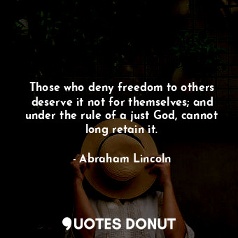 Those who deny freedom to others deserve it not for themselves; and under the rule of a just God, cannot long retain it.