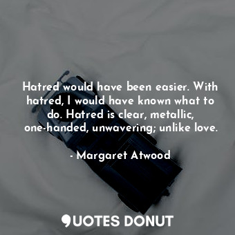 Hatred would have been easier. With hatred, I would have known what to do. Hatred is clear, metallic, one-handed, unwavering; unlike love.