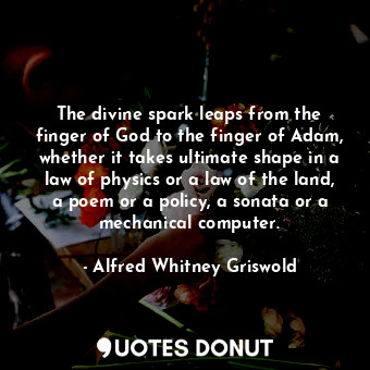 The divine spark leaps from the finger of God to the finger of Adam, whether it takes ultimate shape in a law of physics or a law of the land, a poem or a policy, a sonata or a mechanical computer.