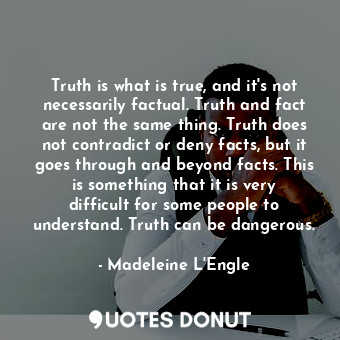 Truth is what is true, and it's not necessarily factual. Truth and fact are not the same thing. Truth does not contradict or deny facts, but it goes through and beyond facts. This is something that it is very difficult for some people to understand. Truth can be dangerous.