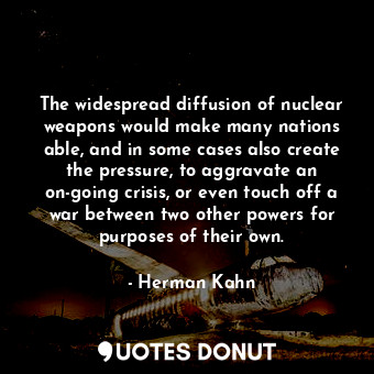 The widespread diffusion of nuclear weapons would make many nations able, and in some cases also create the pressure, to aggravate an on-going crisis, or even touch off a war between two other powers for purposes of their own.