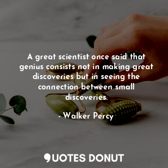 A great scientist once said that genius consists not in making great discoveries but in seeing the connection between small discoveries.