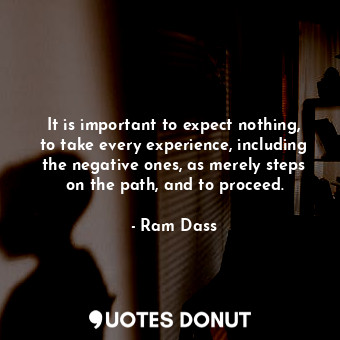 It is important to expect nothing, to take every experience, including the negative ones, as merely steps on the path, and to proceed.