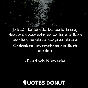 Ich will keinen Autor mehr lesen, dem man anmerkt, er wollte ein Buch machen; sondern nur jene, deren Gedanken unversehens ein Buch werden.