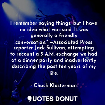 I remember saying things, but I have no idea what was said. It was generally a friendly conversation.” —Associated Press reporter Jack Sullivan, attempting to recount a 3 A.M. exchange we had at a dinner party and inadvertently describing the past ten years of my life.