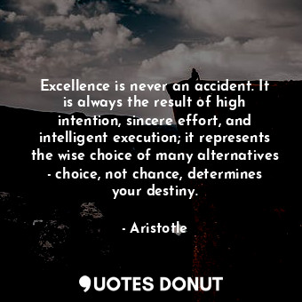 Excellence is never an accident. It is always the result of high intention, sincere effort, and intelligent execution; it represents the wise choice of many alternatives - choice, not chance, determines your destiny.