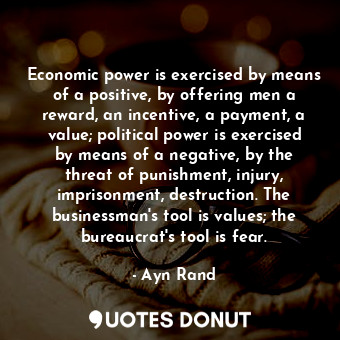 Economic power is exercised by means of a positive, by offering men a reward, an incentive, a payment, a value; political power is exercised by means of a negative, by the threat of punishment, injury, imprisonment, destruction. The businessman's tool is values; the bureaucrat's tool is fear.