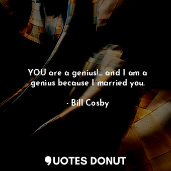YOU are a genius!... and I am a genius because I married you.