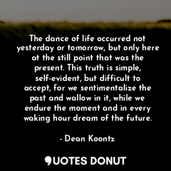 The dance of life occurred not yesterday or tomorrow, but only here at the still point that was the present. This truth is simple, self-evident, but difficult to accept, for we sentimentalize the past and wallow in it, while we endure the moment and in every waking hour dream of the future.
