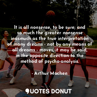 It is all nonsense, to be sure; and so much the greater nonsense inasmuch as the true interpretation of many dreams - not by any means of all dreams - moves, it may be said, in the opposite direction to the method of psycho-analysis.