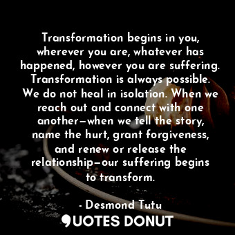 Transformation begins in you, wherever you are, whatever has happened, however you are suffering. Transformation is always possible. We do not heal in isolation. When we reach out and connect with one another—when we tell the story, name the hurt, grant forgiveness, and renew or release the relationship—our suffering begins to transform.