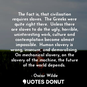 The fact is, that civilisation requires slaves.  The Greeks were quite right there.  Unless there are slaves to do the ugly, horrible, uninteresting work, culture and contemplation become almost impossible.  Human slavery is wrong, insecure, and demoralising.  On mechanical slavery, on the slavery of the machine, the future of the world depends. 