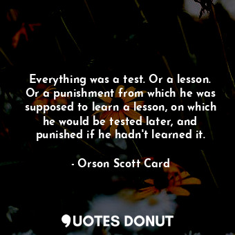 Everything was a test. Or a lesson. Or a punishment from which he was supposed to learn a lesson, on which he would be tested later, and punished if he hadn't learned it.