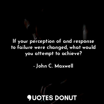 If your perception of and response to failure were changed, what would you attempt to achieve?