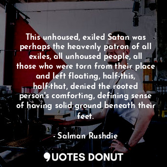 This unhoused, exiled Satan was perhaps the heavenly patron of all exiles, all unhoused people, all those who were torn from their place and left floating, half-this, half-that, denied the rooted person's comforting, defining sense of having solid ground beneath their feet.