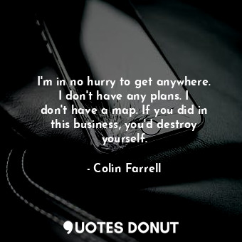 I&#39;m in no hurry to get anywhere. I don&#39;t have any plans. I don&#39;t have a map. If you did in this business, you&#39;d destroy yourself.