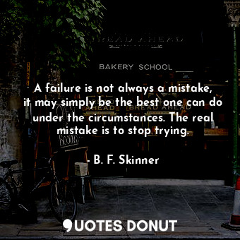 A failure is not always a mistake, it may simply be the best one can do under the circumstances. The real mistake is to stop trying.