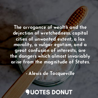 The arrogance of wealth and the dejection of wretchedness, capital cities of unwonted extent, a lax morality, a vulgar egotism, and a great confusion of interests, are the dangers which almost invariably arise from the magnitude of States.