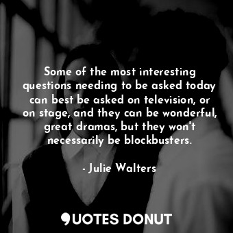 Some of the most interesting questions needing to be asked today can best be asked on television, or on stage, and they can be wonderful, great dramas, but they won&#39;t necessarily be blockbusters.