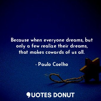 Because when everyone dreams, but only a few realize their dreams, that makes cowards of us all.