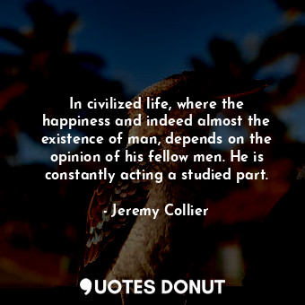 In civilized life, where the happiness and indeed almost the existence of man, depends on the opinion of his fellow men. He is constantly acting a studied part.