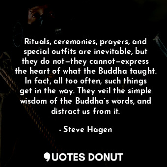 Rituals, ceremonies, prayers, and special outfits are inevitable, but they do not—they cannot—express the heart of what the Buddha taught. In fact, all too often, such things get in the way. They veil the simple wisdom of the Buddha’s words, and distract us from it.