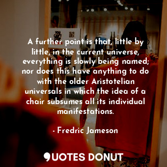 A further point is that, little by little, in the current universe, everything is slowly being named; nor does this have anything to do with the older Aristotelian universals in which the idea of a chair subsumes all its individual manifestations.