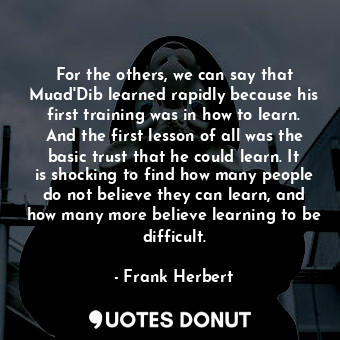 For the others, we can say that Muad'Dib learned rapidly because his first training was in how to learn. And the first lesson of all was the basic trust that he could learn. It is shocking to find how many people do not believe they can learn, and how many more believe learning to be difficult.