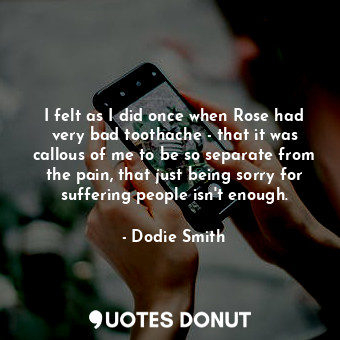 I felt as I did once when Rose had very bad toothache - that it was callous of me to be so separate from the pain, that just being sorry for suffering people isn't enough.