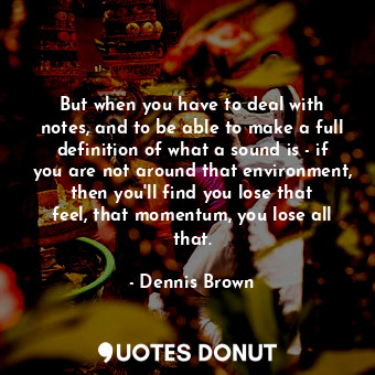 But when you have to deal with notes, and to be able to make a full definition of what a sound is - if you are not around that environment, then you&#39;ll find you lose that feel, that momentum, you lose all that.